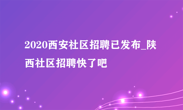 2020西安社区招聘已发布_陕西社区招聘快了吧