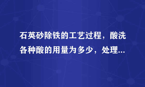 石英砂除铁的工艺过程，酸洗各种酸的用量为多少，处理时间多少？