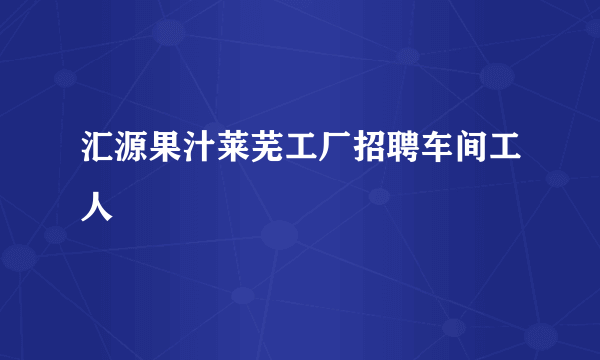 汇源果汁莱芜工厂招聘车间工人