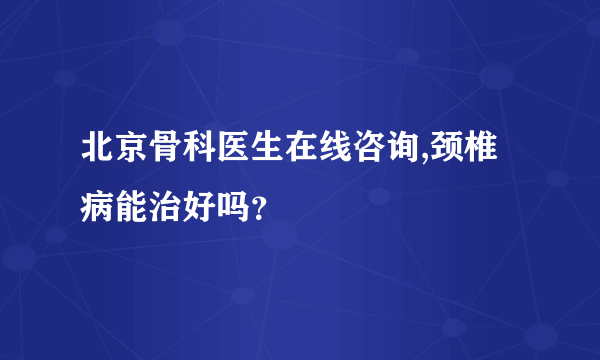 北京骨科医生在线咨询,颈椎病能治好吗？