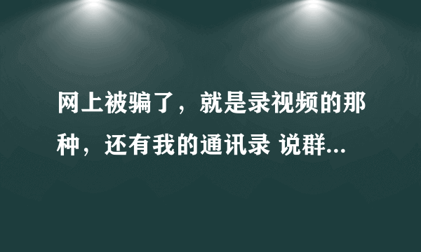 网上被骗了，就是录视频的那种，还有我的通讯录 说群发，让我赚钱，