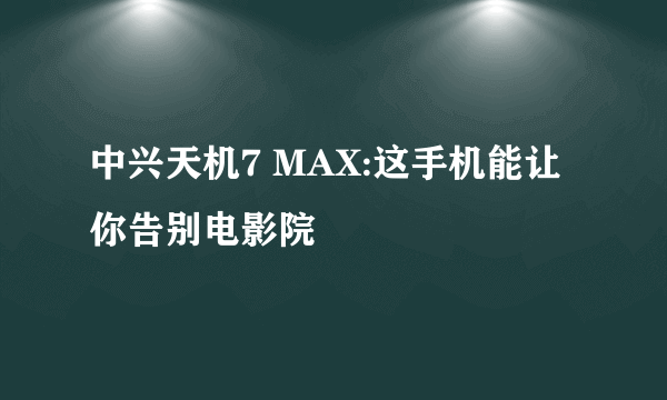 中兴天机7 MAX:这手机能让你告别电影院