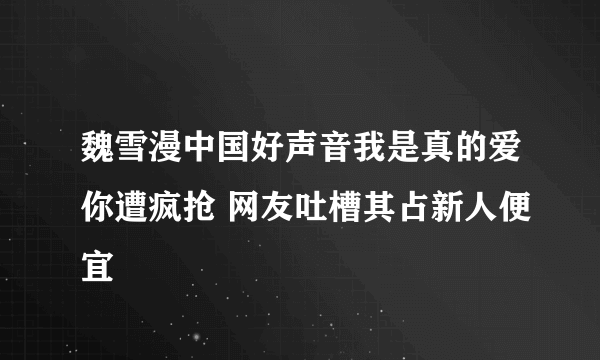 魏雪漫中国好声音我是真的爱你遭疯抢 网友吐槽其占新人便宜