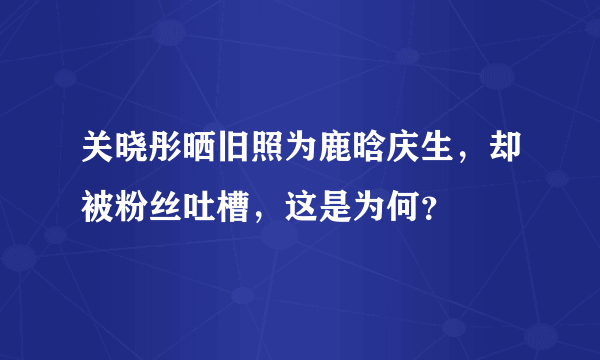 关晓彤晒旧照为鹿晗庆生，却被粉丝吐槽，这是为何？