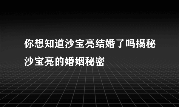 你想知道沙宝亮结婚了吗揭秘沙宝亮的婚姻秘密