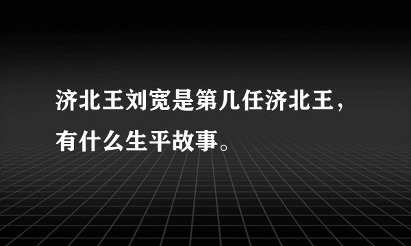 济北王刘宽是第几任济北王，有什么生平故事。