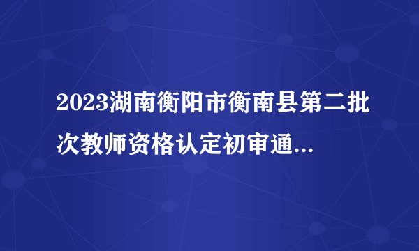 2023湖南衡阳市衡南县第二批次教师资格认定初审通过名单公示