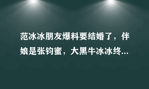 范冰冰朋友爆料要结婚了，伴娘是张钧蜜，大黑牛冰冰终于修成正果