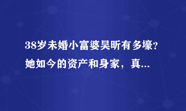 38岁未婚小富婆吴昕有多壕？她如今的资产和身家，真是有点惊人了