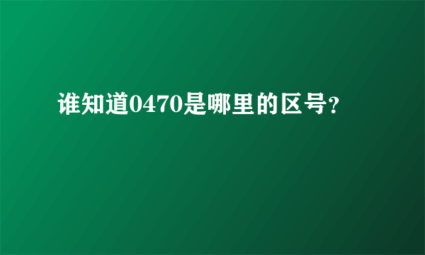 谁知道0470是哪里的区号？