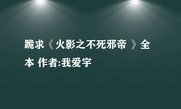 跪求《火影之不死邪帝 》全本 作者:我爱宇