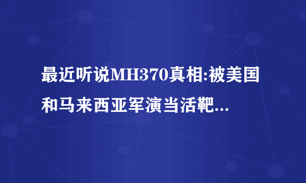 最近听说MH370真相:被美国和马来西亚军演当活靶子击落，连夜清理现场并假报消息，拖延时间，隐瞒事