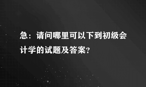 急：请问哪里可以下到初级会计学的试题及答案？