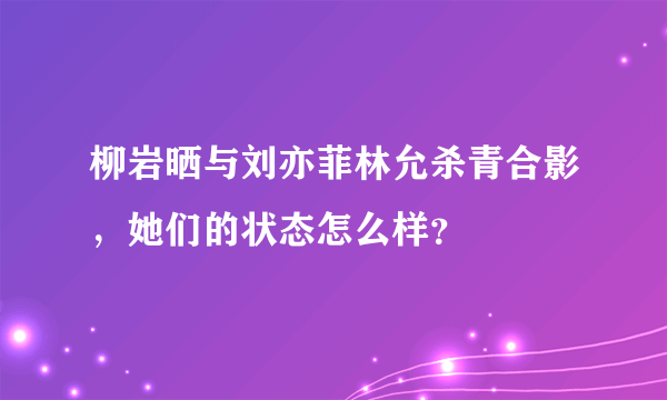 柳岩晒与刘亦菲林允杀青合影，她们的状态怎么样？