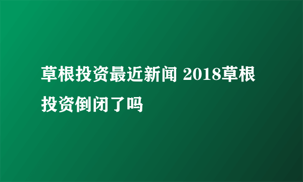 草根投资最近新闻 2018草根投资倒闭了吗