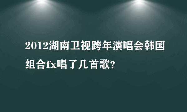 2012湖南卫视跨年演唱会韩国组合fx唱了几首歌？