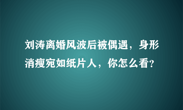 刘涛离婚风波后被偶遇，身形消瘦宛如纸片人，你怎么看？