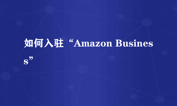 如何入驻“Amazon Business”