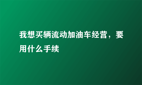 我想买辆流动加油车经营，要用什么手续