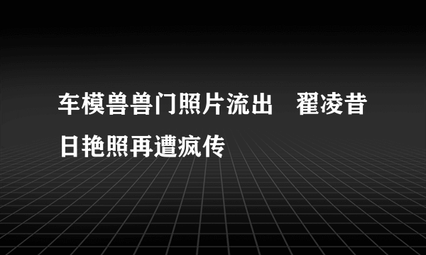 车模兽兽门照片流出   翟凌昔日艳照再遭疯传