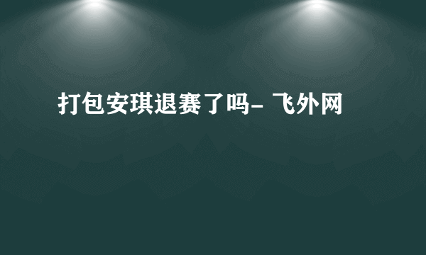 打包安琪退赛了吗- 飞外网