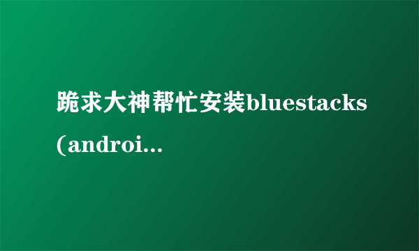 跪求大神帮忙安装bluestacks(android模拟器),win7