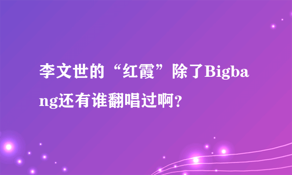 李文世的“红霞”除了Bigbang还有谁翻唱过啊？