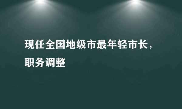 现任全国地级市最年轻市长，职务调整