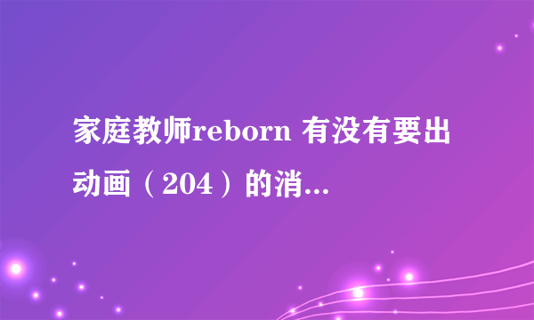 家庭教师reborn 有没有要出动画（204）的消息啊。。。。。等死我啦！！！！！！！！