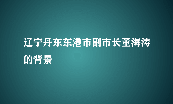 辽宁丹东东港市副市长董海涛的背景