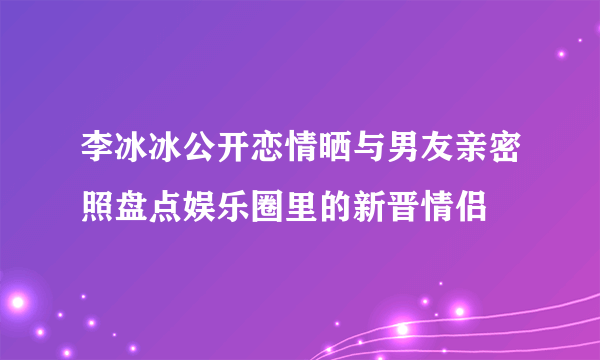 李冰冰公开恋情晒与男友亲密照盘点娱乐圈里的新晋情侣