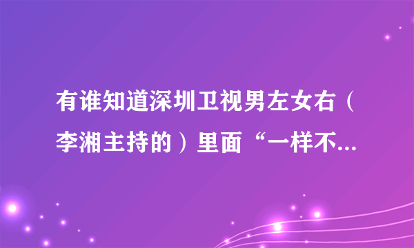 有谁知道深圳卫视男左女右（李湘主持的）里面“一样不一样”和“终极对垒”游戏的玩法和一些玩的例子啊？