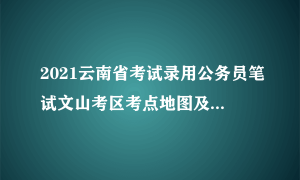 2021云南省考试录用公务员笔试文山考区考点地图及导航链接