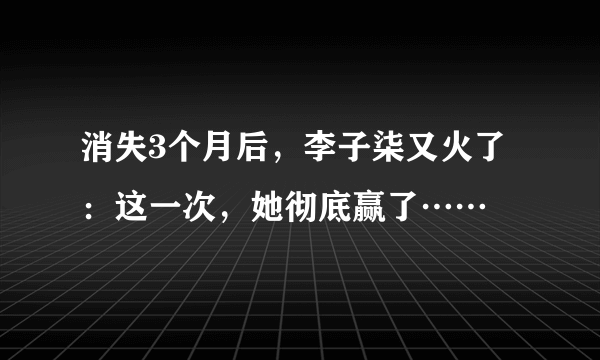 消失3个月后，李子柒又火了：这一次，她彻底赢了……