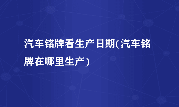 汽车铭牌看生产日期(汽车铭牌在哪里生产)