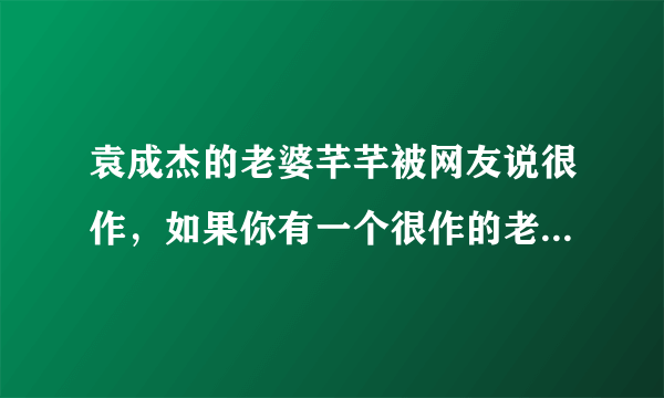 袁成杰的老婆芊芊被网友说很作，如果你有一个很作的老婆，你会怎么办？