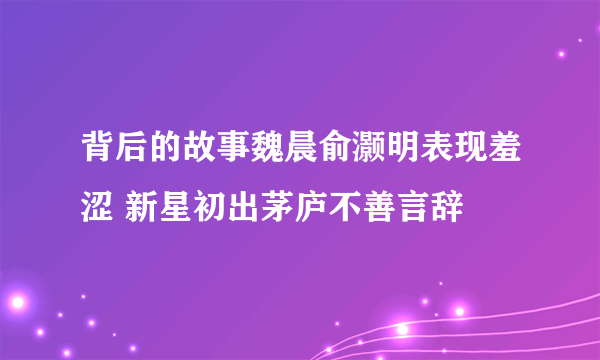 背后的故事魏晨俞灏明表现羞涩 新星初出茅庐不善言辞