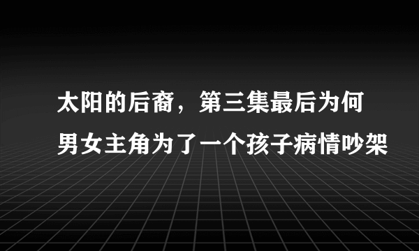 太阳的后裔，第三集最后为何男女主角为了一个孩子病情吵架