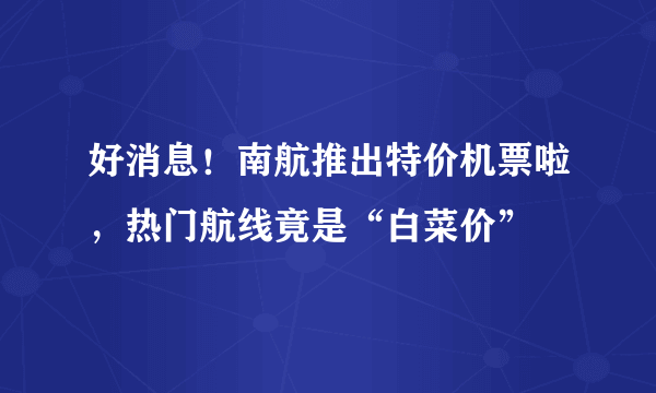 好消息！南航推出特价机票啦，热门航线竟是“白菜价”