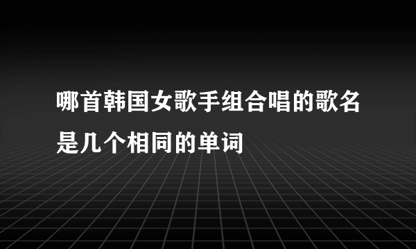 哪首韩国女歌手组合唱的歌名是几个相同的单词