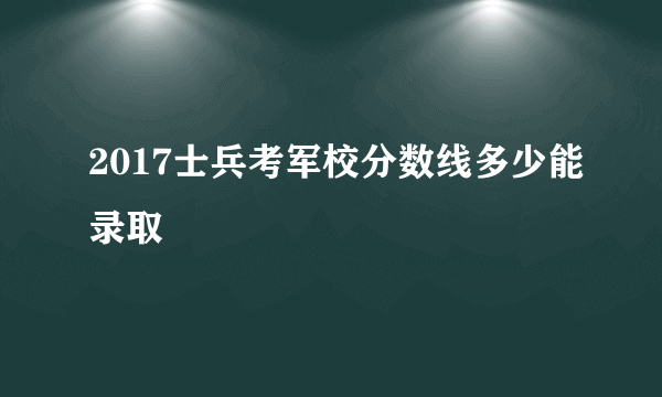 2017士兵考军校分数线多少能录取