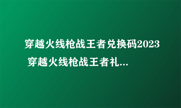 穿越火线枪战王者兑换码2023 穿越火线枪战王者礼包码领取永久