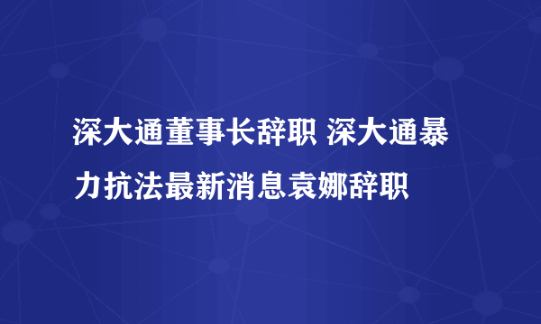 深大通董事长辞职 深大通暴力抗法最新消息袁娜辞职