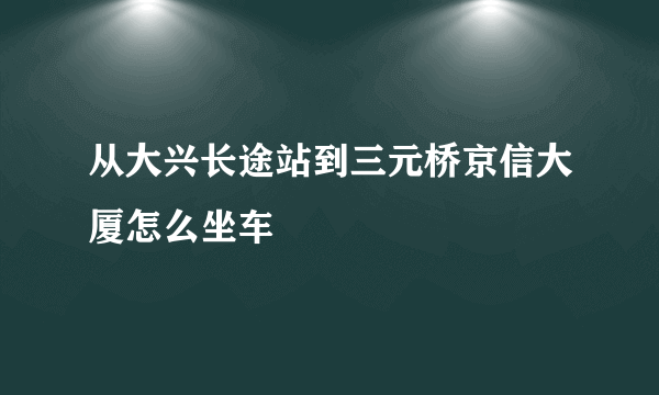 从大兴长途站到三元桥京信大厦怎么坐车