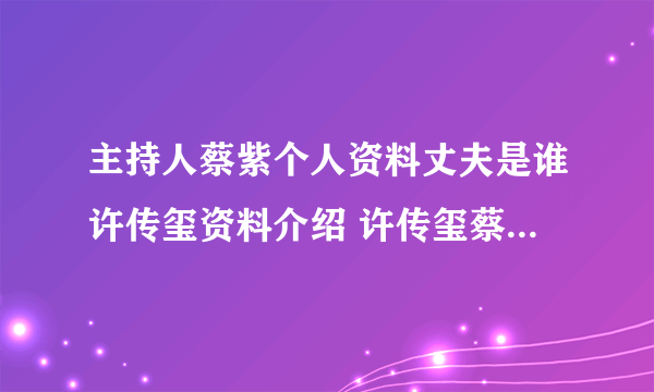 主持人蔡紫个人资料丈夫是谁许传玺资料介绍 许传玺蔡紫怎么认识