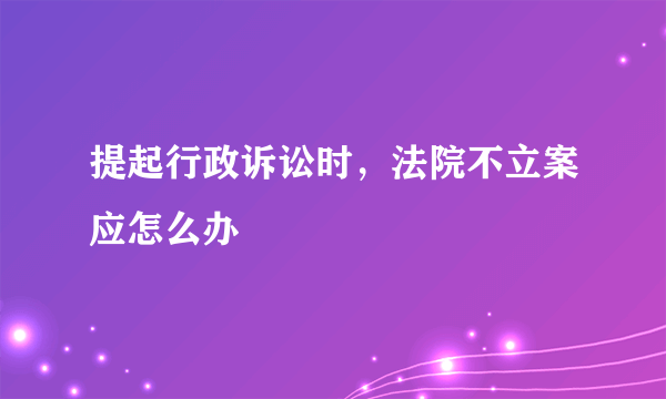 提起行政诉讼时，法院不立案应怎么办