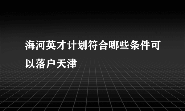 海河英才计划符合哪些条件可以落户天津