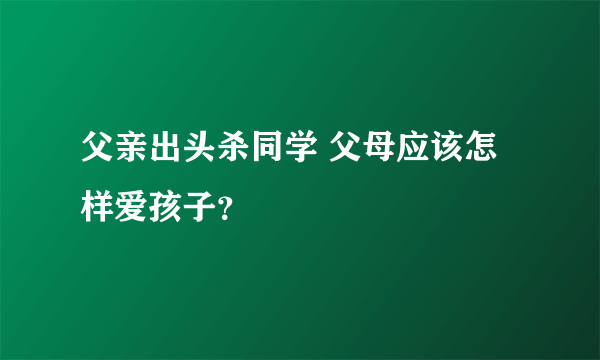 父亲出头杀同学 父母应该怎样爱孩子？