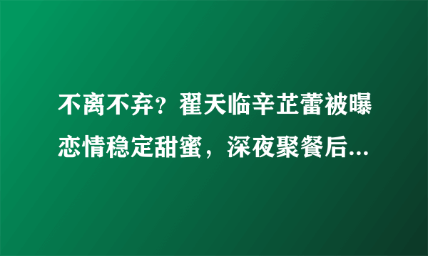 不离不弃？翟天临辛芷蕾被曝恋情稳定甜蜜，深夜聚餐后同回爱巢