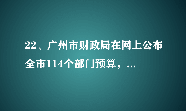 22、广州市财政局在网上公布全市114个部门预算，这种详尽的公布方式，标志着广州市政府在信息公开上向前迈出了一大步。从政府角度看，广州市的这种做法（   ）①有利于保证公民享有对政府决策的知情权 ②有利于为公民行使监督权提供更多有效的渠道③有助于促进政府职能的根本改变 ④能够完善社会主义最广泛的民主实践A．①②     B．①②③      C．①②④     D．①②③④